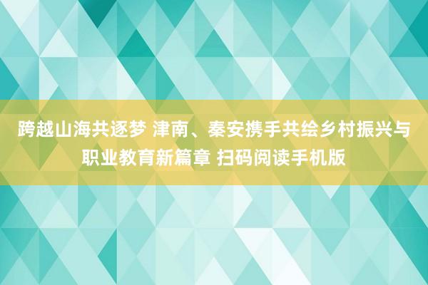 跨越山海共逐梦 津南、秦安携手共绘乡村振兴与职业教育新篇章 扫码阅读手机版