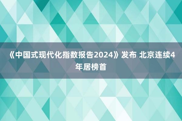 《中国式现代化指数报告2024》发布 北京连续4年居榜首