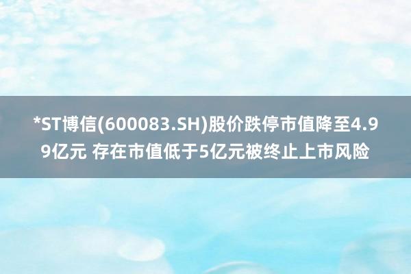 *ST博信(600083.SH)股价跌停市值降至4.99亿元 存在市值低于5亿元被终止上市风险