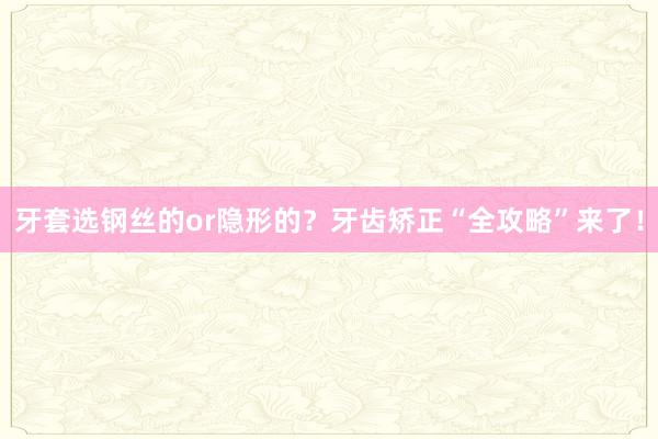 牙套选钢丝的or隐形的？牙齿矫正“全攻略”来了！