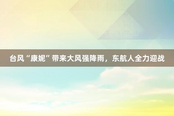 台风“康妮”带来大风强降雨，东航人全力迎战