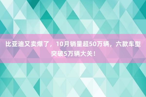 比亚迪又卖爆了，10月销量超50万辆，六款车型突破5万辆大关！