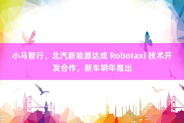 小马智行、北汽新能源达成 Robotaxi 技术开发合作，新车明年推出