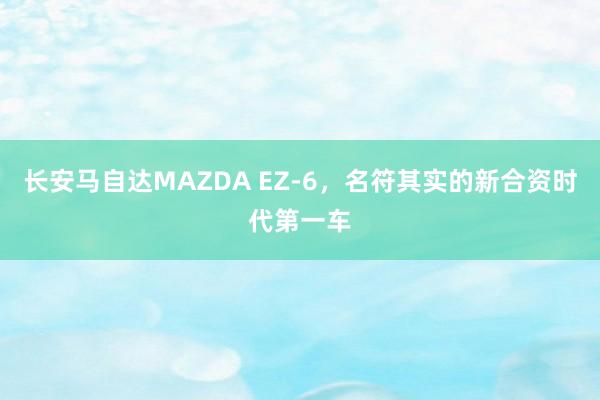 长安马自达MAZDA EZ-6，名符其实的新合资时代第一车