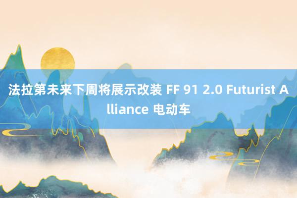 法拉第未来下周将展示改装 FF 91 2.0 Futurist Alliance 电动车