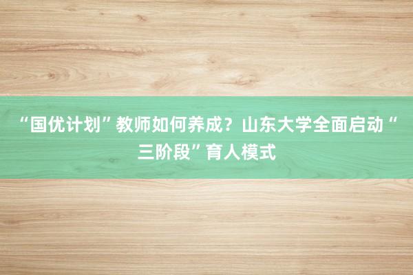 “国优计划”教师如何养成？山东大学全面启动“三阶段”育人模式