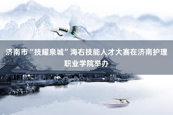 济南市“技耀泉城”海右技能人才大赛在济南护理职业学院举办