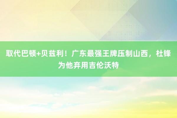 取代巴顿+贝兹利！广东最强王牌压制山西，杜锋为他弃用吉伦沃特