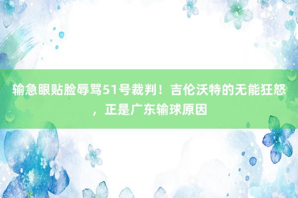 输急眼贴脸辱骂51号裁判！吉伦沃特的无能狂怒，正是广东输球原因