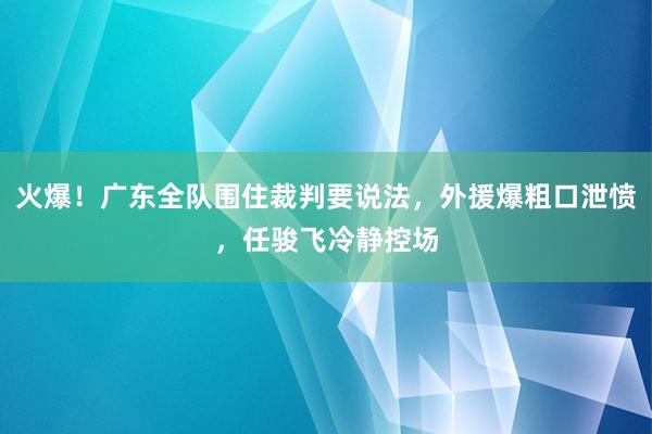 火爆！广东全队围住裁判要说法，外援爆粗口泄愤，任骏飞冷静控场