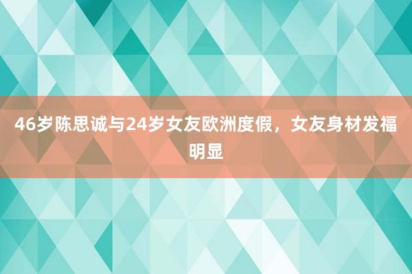 46岁陈思诚与24岁女友欧洲度假，女友身材发福明显