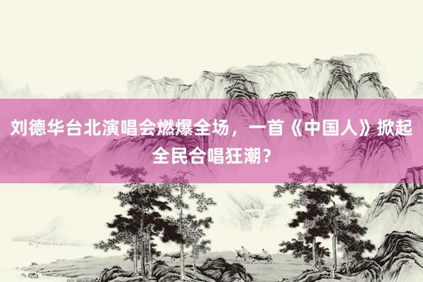 刘德华台北演唱会燃爆全场，一首《中国人》掀起全民合唱狂潮？