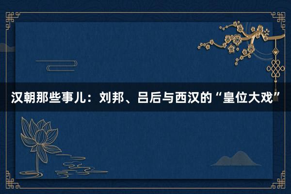 汉朝那些事儿：刘邦、吕后与西汉的“皇位大戏”