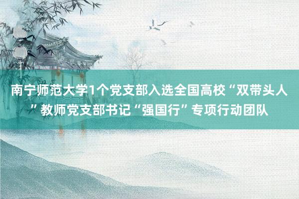 南宁师范大学1个党支部入选全国高校“双带头人”教师党支部书记“强国行”专项行动团队