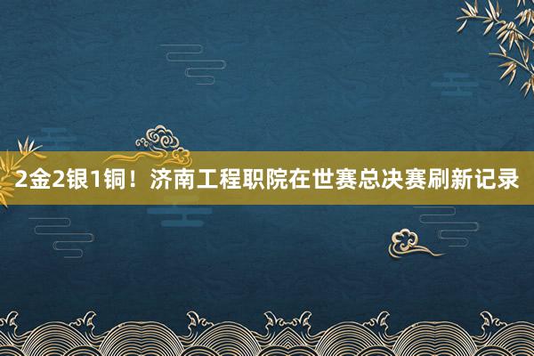 2金2银1铜！济南工程职院在世赛总决赛刷新记录