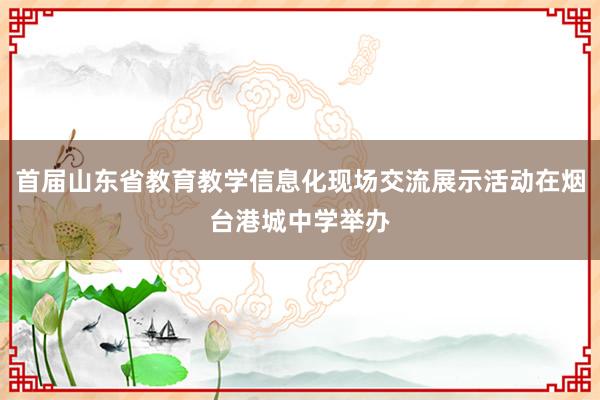 首届山东省教育教学信息化现场交流展示活动在烟台港城中学举办