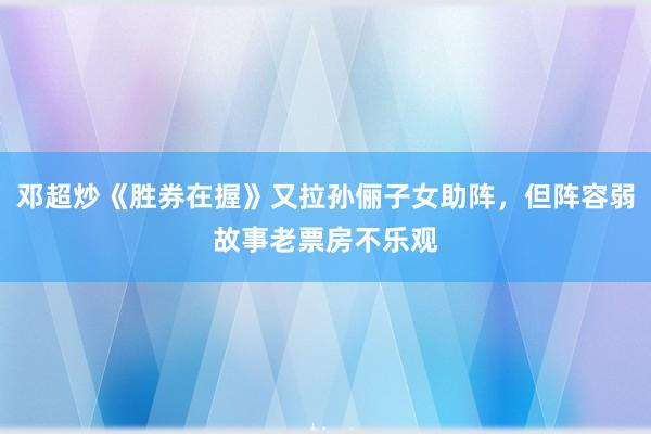 邓超炒《胜券在握》又拉孙俪子女助阵，但阵容弱故事老票房不乐观