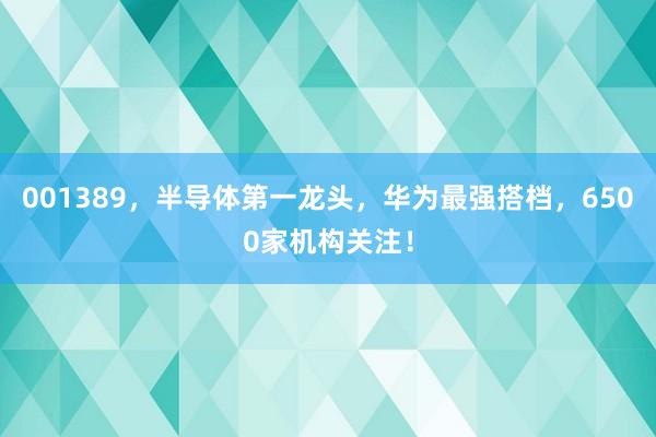 001389，半导体第一龙头，华为最强搭档，6500家机构关注！