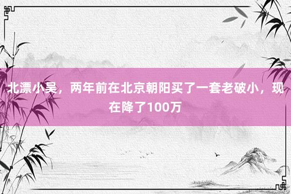 北漂小吴，两年前在北京朝阳买了一套老破小，现在降了100万