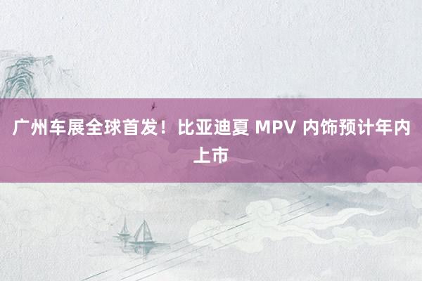 广州车展全球首发！比亚迪夏 MPV 内饰预计年内上市