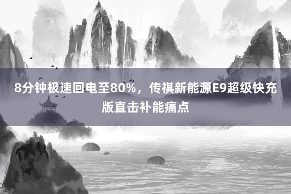 8分钟极速回电至80%，传祺新能源E9超级快充版直击补能痛点