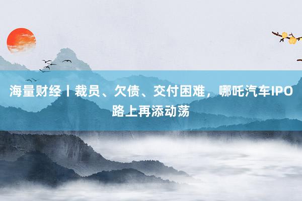 海量财经丨裁员、欠债、交付困难，哪吒汽车IPO路上再添动荡