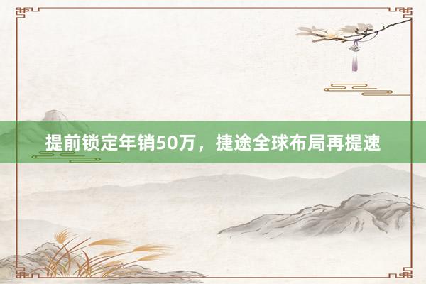 提前锁定年销50万，捷途全球布局再提速