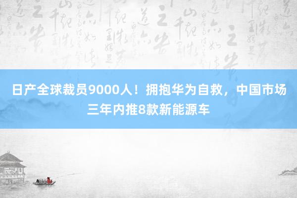 日产全球裁员9000人！拥抱华为自救，中国市场三年内推8款新能源车