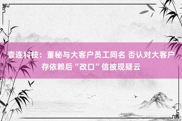 壹连科技：董秘与大客户员工同名 否认对大客户存依赖后“改口”信披现疑云