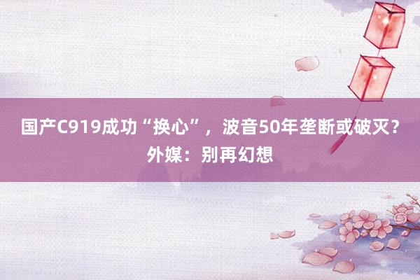 国产C919成功“换心”，波音50年垄断或破灭？外媒：别再幻想