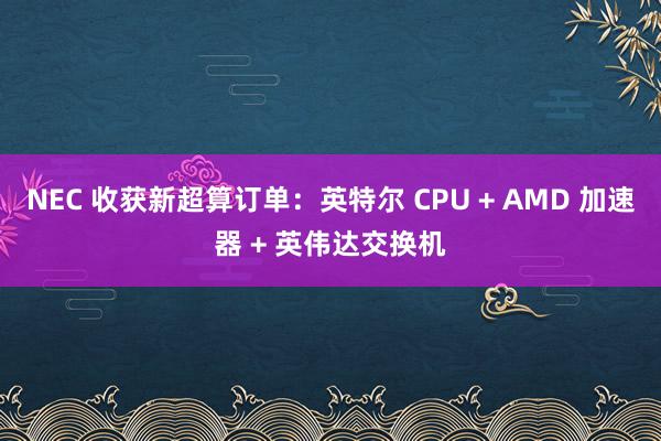 NEC 收获新超算订单：英特尔 CPU + AMD 加速器 + 英伟达交换机