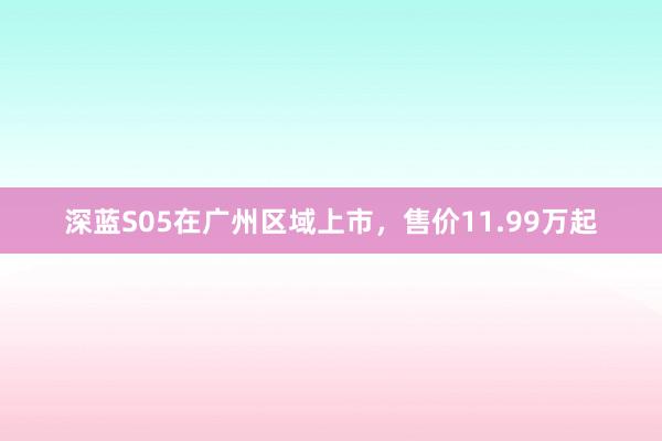 深蓝S05在广州区域上市，售价11.99万起