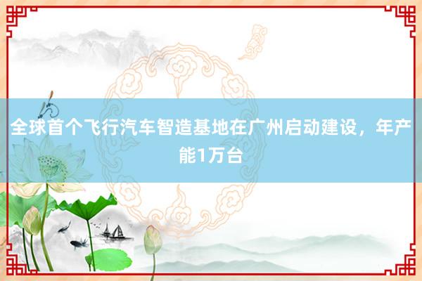 全球首个飞行汽车智造基地在广州启动建设，年产能1万台