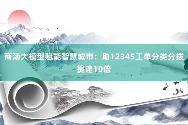 商汤大模型赋能智慧城市：助12345工单分类分拨提速10倍