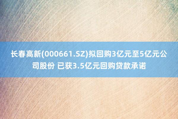 长春高新(000661.SZ)拟回购3亿元至5亿元公司股份 已获3.5亿元回购贷款承诺