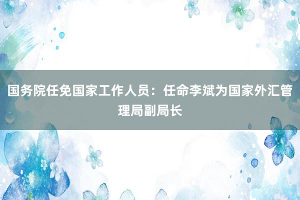 国务院任免国家工作人员：任命李斌为国家外汇管理局副局长