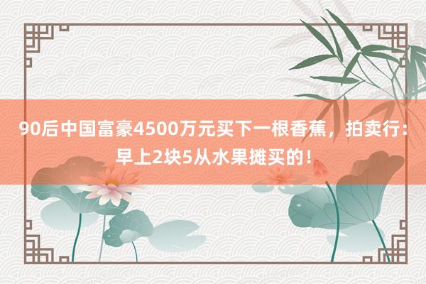 90后中国富豪4500万元买下一根香蕉，拍卖行：早上2块5从水果摊买的！