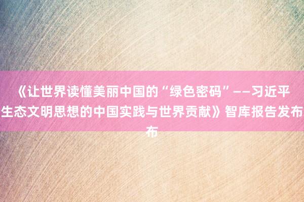 《让世界读懂美丽中国的“绿色密码”——习近平生态文明思想的中国实践与世界贡献》智库报告发布