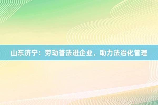 山东济宁：劳动普法进企业，助力法治化管理