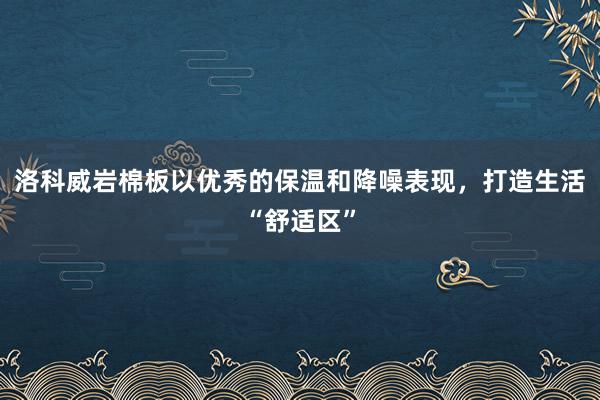 洛科威岩棉板以优秀的保温和降噪表现，打造生活“舒适区”