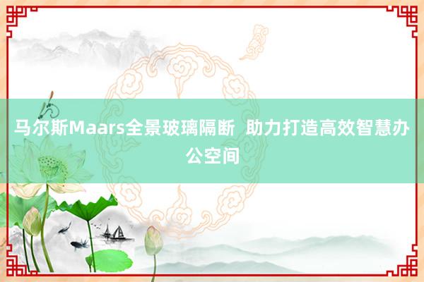 马尔斯Maars全景玻璃隔断  助力打造高效智慧办公空间