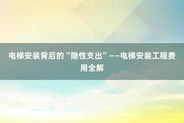 电梯安装背后的“隐性支出”——电梯安装工程费用全解