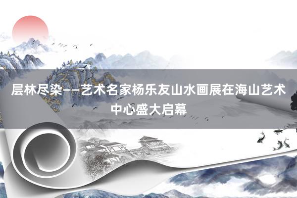 层林尽染——艺术名家杨乐友山水画展在海山艺术中心盛大启幕