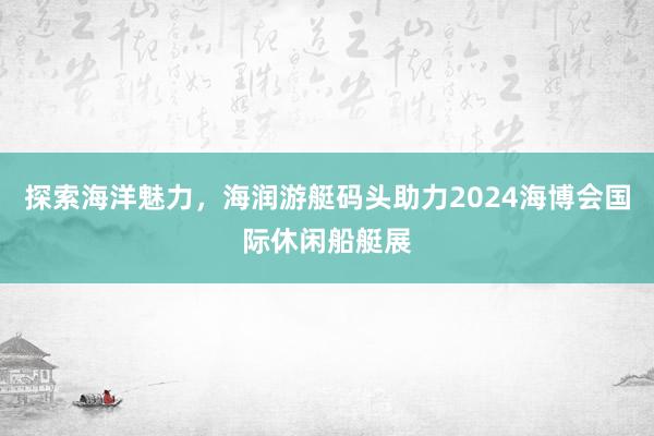 探索海洋魅力，海润游艇码头助力2024海博会国际休闲船艇展