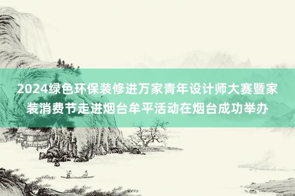 2024绿色环保装修进万家青年设计师大赛暨家装消费节走进烟台牟平活动在烟台成功举办