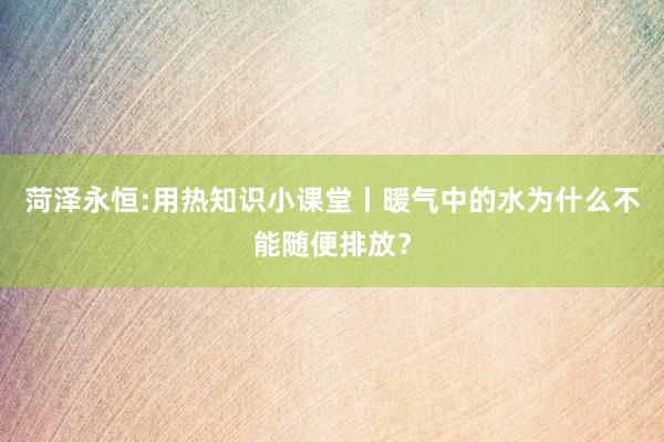 菏泽永恒:用热知识小课堂丨暖气中的水为什么不能随便排放？