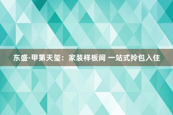 东盛·甲第天玺：家装样板间 一站式拎包入住