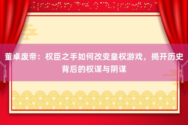 董卓废帝：权臣之手如何改变皇权游戏，揭开历史背后的权谋与阴谋