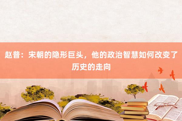 赵普：宋朝的隐形巨头，他的政治智慧如何改变了历史的走向