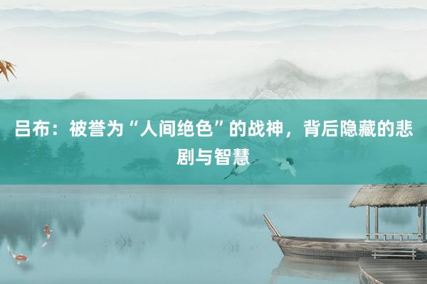 吕布：被誉为“人间绝色”的战神，背后隐藏的悲剧与智慧